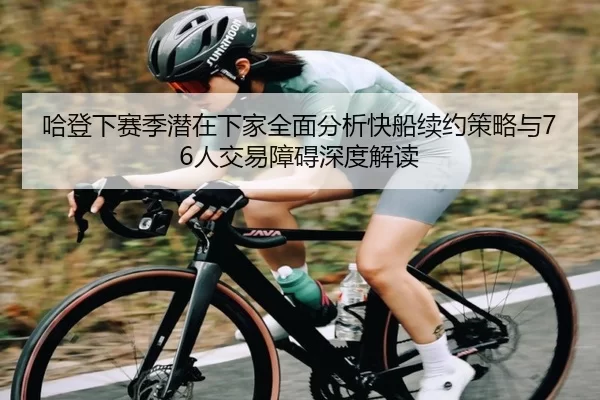 哈登下赛季潜在下家全面分析快船续约策略与76人交易障碍深度解读